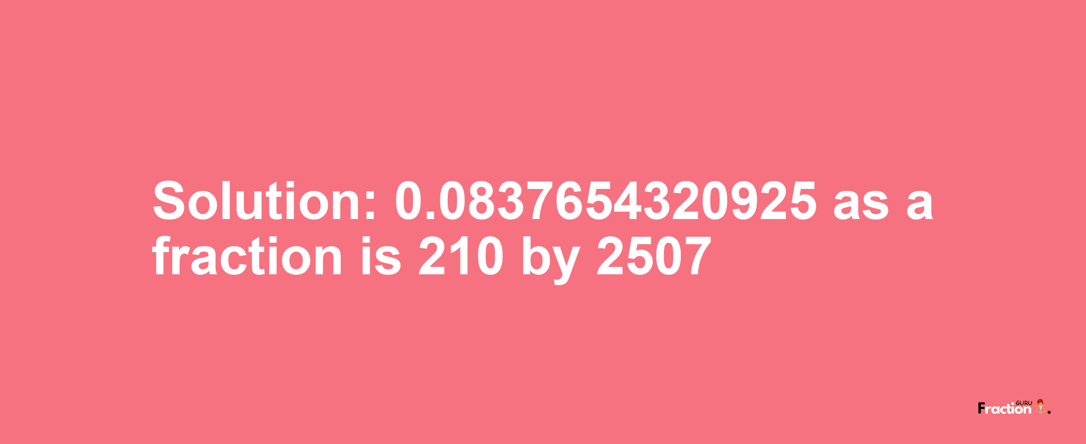 Solution:0.0837654320925 as a fraction is 210/2507